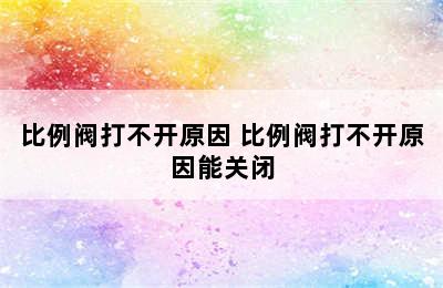 比例阀打不开原因 比例阀打不开原因能关闭